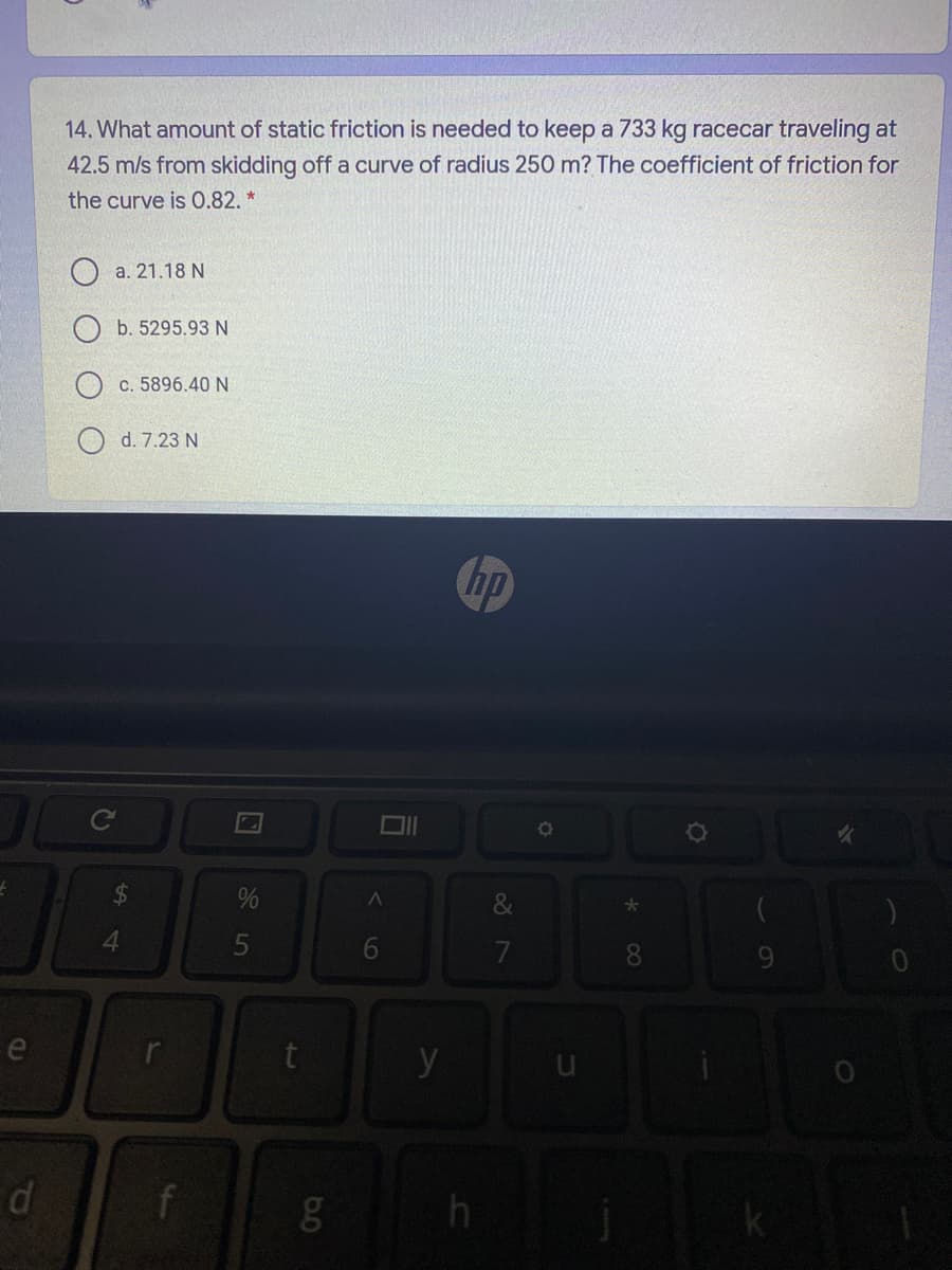 14. What amount of static friction is needed to keep a 733 kg racecar traveling at
42.5 m/s from skidding off a curve of radius 250 m? The coefficient of friction for
the curve is 0.82. *
O a. 21.18 N
b. 5295.93 N
c. 5896.40 N
d. 7.23 N
hp
%
4.
5
7
8.
e
y
di
