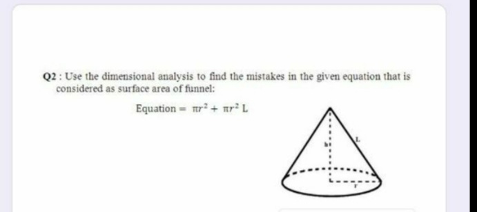 Q2 : Use the dimensional analysis to find the mistakes in the given equation that is
considered as surface area of funnel:
Equation = mr+ mr² L
