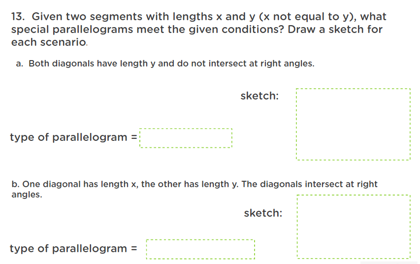 13. Given two segments with lengths x and y (x not equal to y), what
special parallelograms meet the given conditions? Draw a sketch for
each scenario.
a. Both diagonals have length y and do not intersect at right angles.
sketch:
type of parallelogram =
b. One diagonal has length x, the other has length y. The diagonals intersect at right
angles.
sketch:
type of parallelogram =
