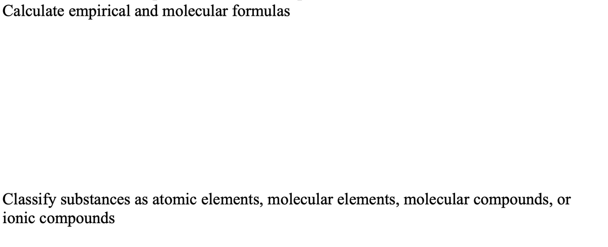 Calculate empirical and molecular formulas
Classify substances as atomic elements, molecular elements, molecular compounds, or
ionic compounds
