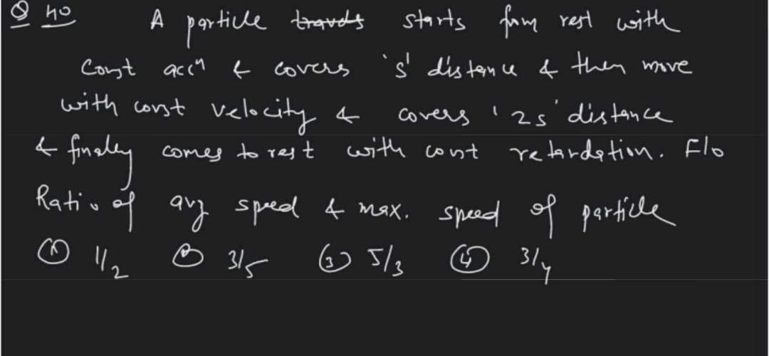 A particle traudy
qr ticle travds
starts famg rest with
Cont accu f covers
s' dis ten ce f then move
with corst velocity f
distance
covers
comes to res t with cont retardetion. Flo
Rativ of
auy sped f Max.
☺ 315
sped of particle
☺ 5/s
☺ 31y
2)
