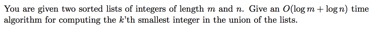 You are given two sorted lists of integers of length m and n. Give an O(log m + logn) time
algorithm for computing the k'th smallest integer in the union of the lists.