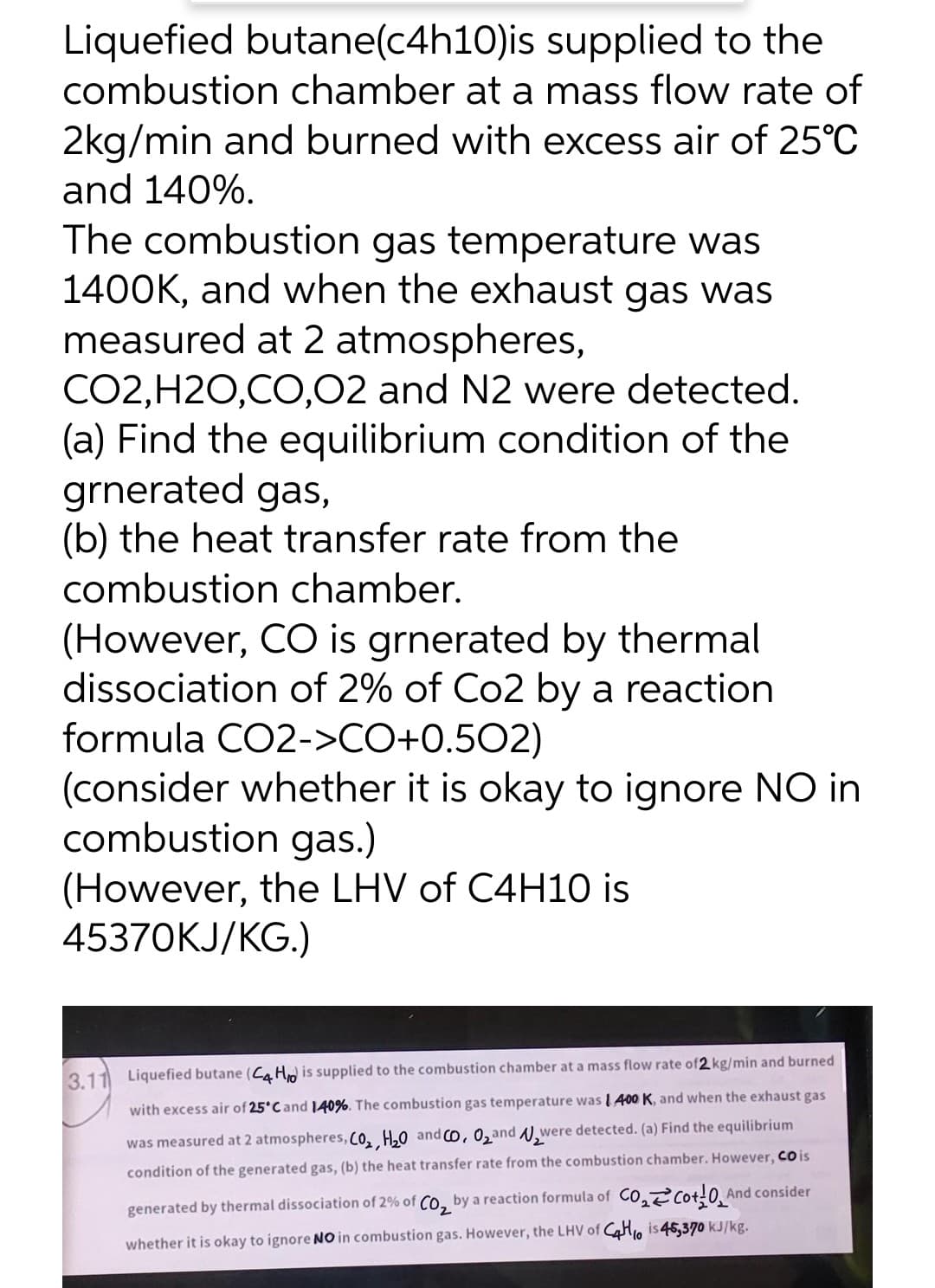 Liquefied butane(c4h10)is supplied to the
combustion chamber at a mass flow rate of
2kg/min and burned with excess air of 25°C
and 140%.
The combustion gas temperature was
1400K, and when the exhaust gas was
measured at 2 atmospheres,
CO2,H2O,CO,02 and N2 were detected.
(a) Find the equilibrium condition of the
grnerated gas,
(b) the heat transfer rate from the
combustion chamber.
(However, CO is grnerated by thermal
dissociation of 2% of Co2 by a reaction
formula CO2->CO+0.502)
(consider whether it is okay to ignore NO in
combustion gas.)
(However, the LHV of C4H10 is
45370KJ/KG.)
3.11 Liquefied butane (CaHo is supplied to the combustion chamber at a mass flow rate of 2 kg/min and burned
with excess air of 25°C and 140%. The combustion gas temperature was I 400 K, and when the exhaust gas
was measured at 2 atmospheres, C0, H,0 and Co, 0,and N,were detected. (a) Find the equilibrium
condition of the generated gas, (b) the heat transfer rate from the combustion chamber. However, Co is
generated by thermal dissociation of 2% of CO, by a reaction formula of CO, cot!0, And consider
whether it is okay to ignore NO in combustion gas. However, the LHV of H, is 45,370 kJ/kg.
