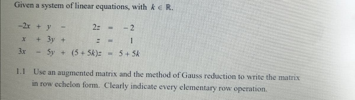 Given a system of linear equations, with ke R.
-2x +y
2.
+ 3y +
一
3x
5y + (5+5k)=
5+5k
1.1
Use an augmented matrix and the method of Gauss reduction to write the matrix
in row echelon form. Clearly indicate every elementary row operation.
