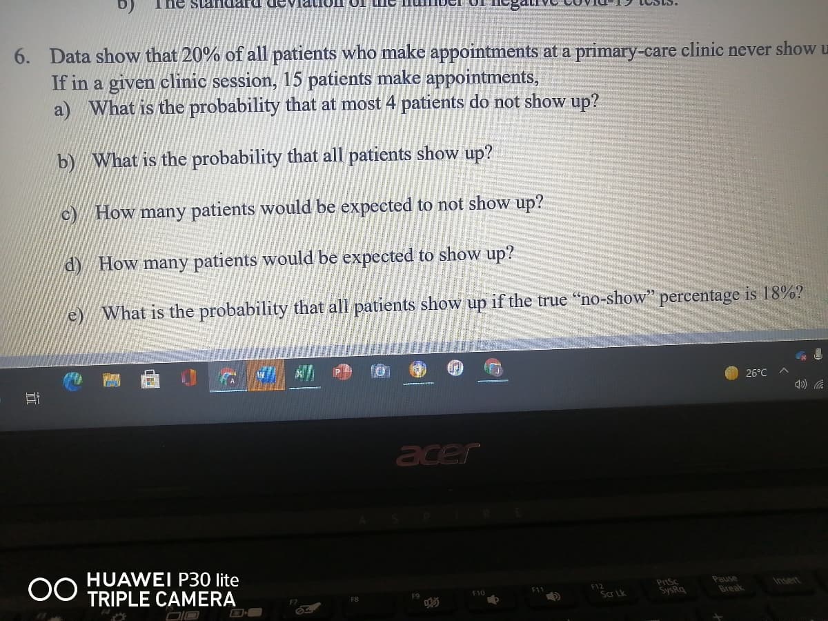 The
6. Data show that 20% of all patients who make appointments at a primary-care clinic never show u
If in a given clinic session, 15 patients make appointments,
a) What is the probability that at most 4 patients do not show up?
b) What is the probability that all patients show up?
c) How many patients would be expected to not show up?
d) How many patients would be expected to show up?
e)
What is the probability that all patients show up if the true "no-show" percentage is 18%?
26°C
acer
00
HUAWEI P30 lite
TRIPLE CAMERA
PrtSc
SysRq
Pause
F10
F11
F12
Insert
Scr Lk
Break
