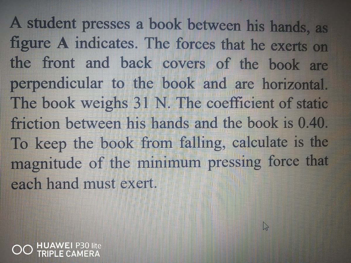 A student presses a book between his hands, as
figure A indicates. The forces that he exerts on
the front and back covers of the book are
perpendicular to the book and are horizontal.
The book weighs 31 N. The coefficient of static
friction between his hands and the book is 0.40.
To keep the book from falling, calculate is the
magnitude of the minimum pressing force that
each hand must exert.
HUAWEI P30 lite
TRIPLE CAMERA
