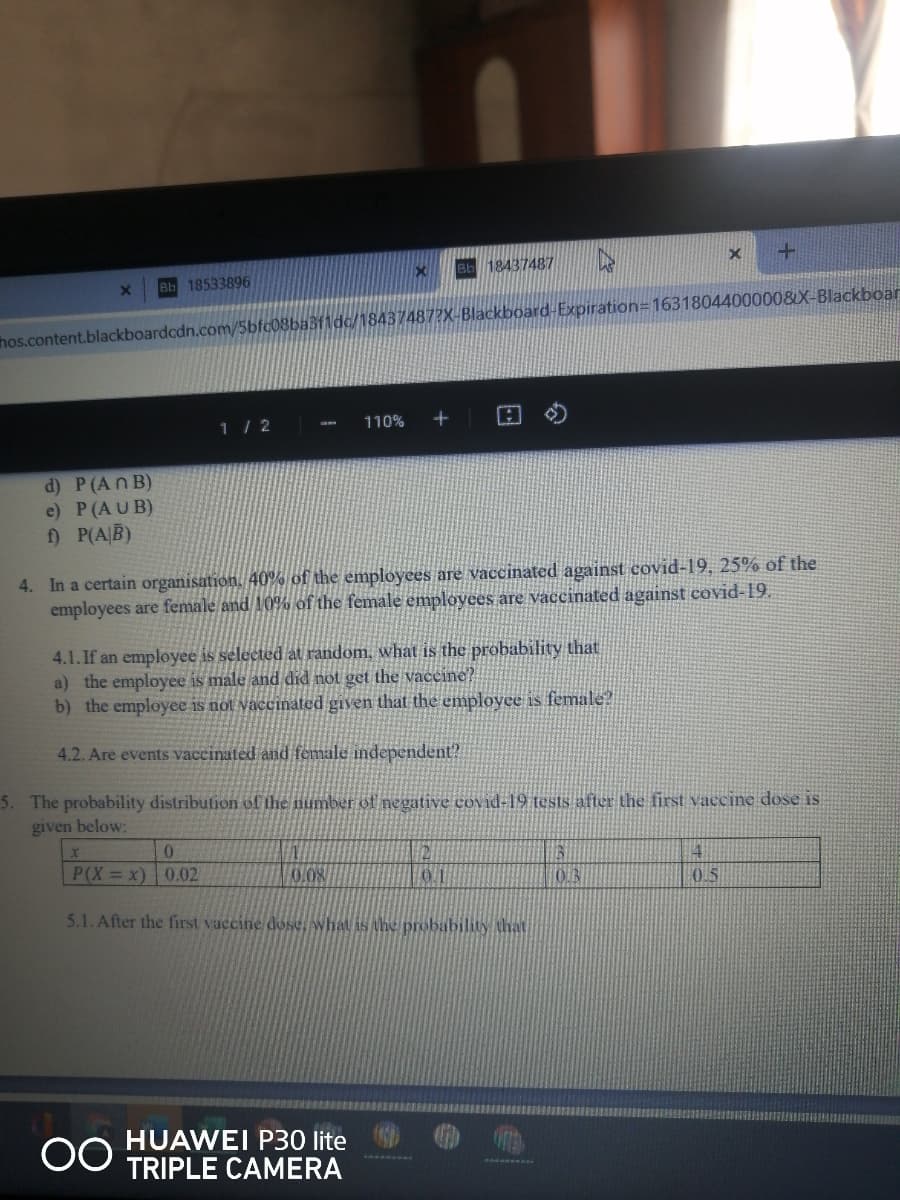 Bb 18437487
Bb 18533896
hos.content.blackboardcdn.com/5bfc08ba3f1dc/18437487?X-Blackboard-Expiration=16318044000008X- Blackboar
1/ 2
110%
d) P(An B)
e) P(AUB)
f) P(AB)
4. In a certain organisation, 40% of the employees are vaccinated against covid-19, 25% of the
employees are female and 10% of the female employees are vaccinated against covid-19.
4.1. If an employee is selected at random, what is the probability that
a) the employee is male and did not get the vaccine?
b) the employee is not vaccinated given that the emplovee is female?
4.2. Are events vaccinated and female independent?
5. The probability distribution of the number of negative covid-19 tests after the first vaccine dose is
given below:
P(X = x) 0.02
0.5
5.1. After the first vaccine dose, what is the probability that
HUAWEI P30 lite
TRIPLE CAMERA
