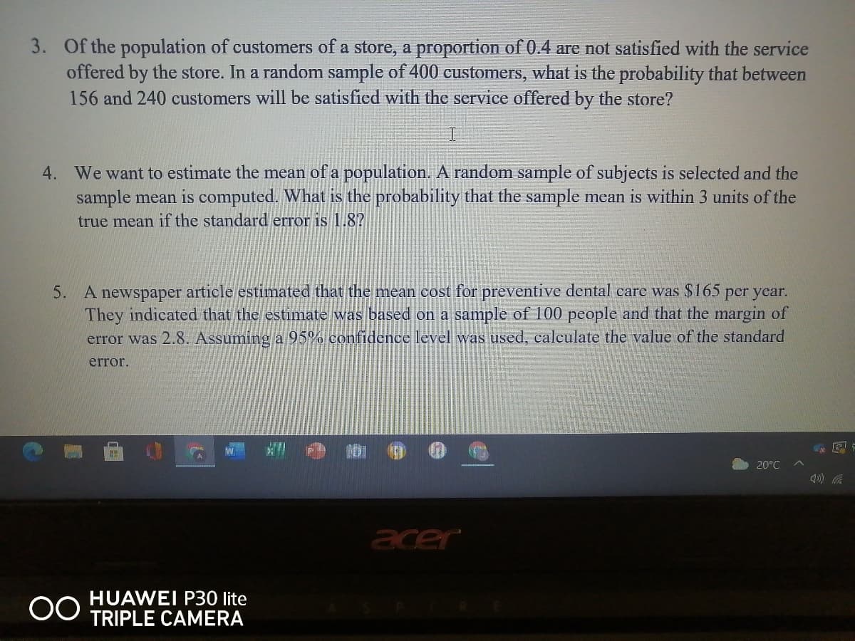 3. Of the population of customers of a store, a proportion of 0.4 are not satisfied with the service
offered by the store. In a random sample of 400 customers, what is the probability that between
156 and 240 customers will be satisfied with the service offered by the store?
4. We want to estimate the mean of a population. A random sample of subjects is selected and the
sample mean is computed. What is the probability that the sample mean is within 3 units of the
true mean if the standard error is 1.8?
5. A newspaper article estimated that the mean cost for preventive dental care was $165 per year.
They indicated that the estimate was based on a sample of 100 people and that the margin of
error was 2.8. Assuming a 95% confidence level was used, calculate the value of the standard
error.
20°C
acer
HUAWEI P30 lite
TRIPLE CAMERA
