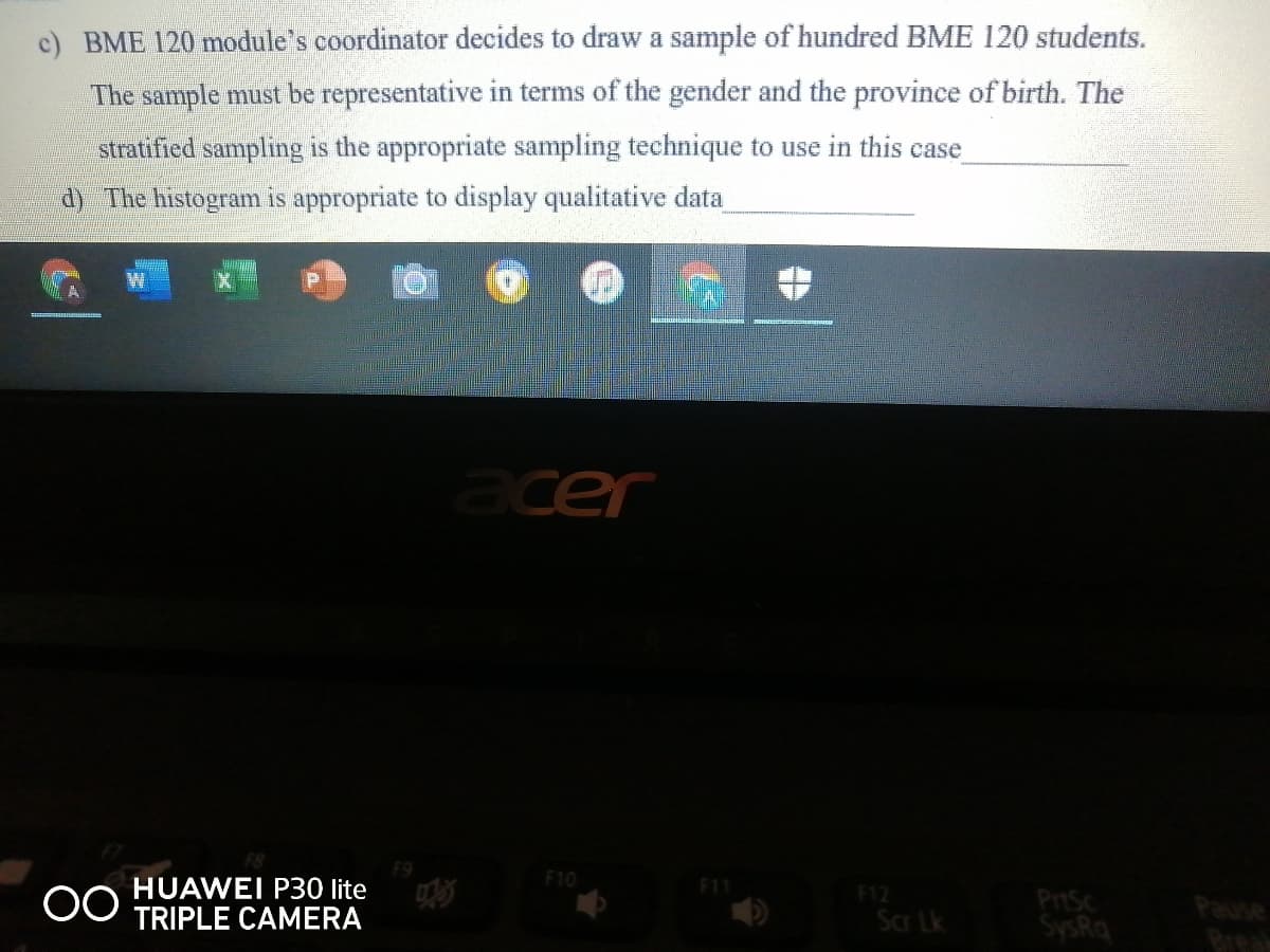 c) BME 120 module's coordinator decides to draw a sample of hundred BME 120 students.
The sample must be representative in terms of the gender and the province of birth. The
stratified sampling is the appropriate sampling technique to use in this case
d) The histogram is appropriate to display qualitative data
acer
F10
HUAWEI P30 lite
TRIPLE CAMERA
F11
F12
Scr Lk
PrtSc
SysRq
Brea
