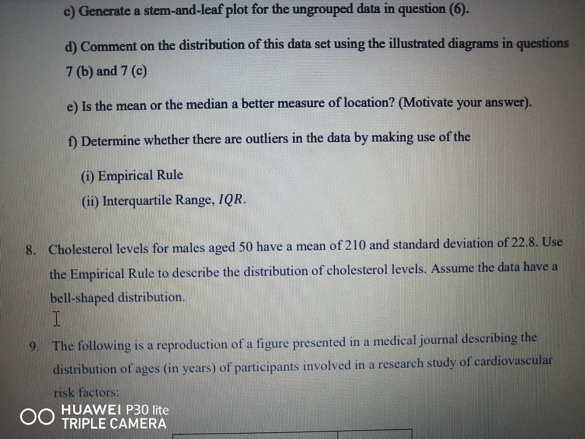 c) Generate a stem-and-leaf plot for the ungrouped data in question (6).
d) Comment on the distribution of this data set using the illustrated diagrams in questions
7 (b) and 7 (c)
e) Is the mean or the median a better measure of location? (Motivate your answer).
f) Determine whether there are outliers in the data by making use of the
(i) Empirical Rule
(ii) Interquartile Range, IQR.
8.
Cholesterol levels for males aged 50 have a mean of 210 and standard deviation of 22.8. Use
the Empirical Rule to describe the distribution of cholesterol levels. Assume the data have a
bell-shaped distribution.
The following is a reproduetion of a figure presented in a medical journal describing the
distribution of.
(in years) of participants involved in a research study of cardiovascular
tisk factors
HUAWEI PB0 lite
TRIPLE CAMERA
