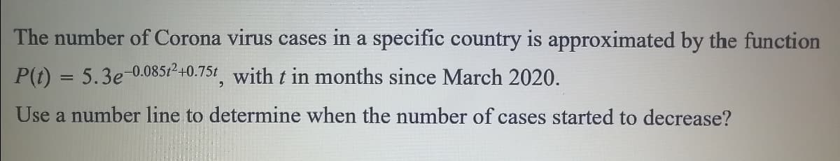 The number of Corona virus cases in a specific country is approximated by the function
P(t) = 5.3e-0.085t²+0.75t with t in months since March 2020.
Use a number line to determine when the number of cases started to decrease?
