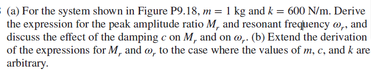 (a) For the system shown in Figure P9.18, m = 1 kg and k = 600 N/m. Derive
the expression for the peak amplitude ratio M, and resonant frequency @,, and
discuss the effect of the damping c on M, and on @,. (b) Extend the derivation
of the expressions for M, and w, to the case where the values of m, c, and k are
arbitrary.
r