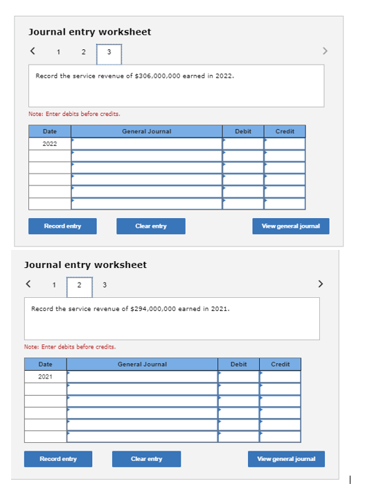 Journal entry worksheet
< 1 2 3
Record the service revenue of $306,000,000 earned in 2022.
Note: Enter debits before credits.
Date
2022
Record entry
Journal entry worksheet
<
1 2 3
Note: Enter debits before credits.
General Journal
Record the service revenue of $294,000,000 earned in 2021.
Date
2021
Clear entry
Record entry
General Journal
Clear entry
Debit
Debit
Credit
View general journal
Credit
View general journal