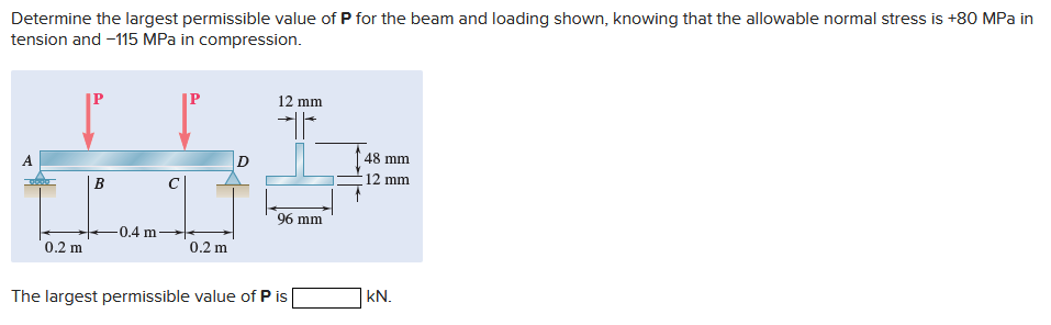 Determine the largest permissible value of P for the beam and loading shown, knowing that the allowable normal stress is +80 MPa in
tension and -115 MPa in compression.
0.2 m
B
0.4 m.
0.2 m
D
12 mm
H
96 mm
The largest permissible value of P is
48 mm
12 mm
kN.