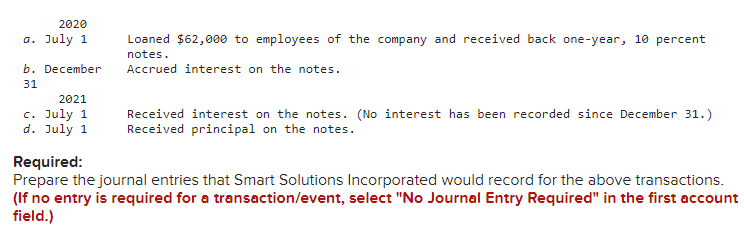 2020
a. July 1
b. December
31
2021
c. July 1
d. July 1
Loaned $62,000 to employees of the company and received back one-year, 10 percent
notes.
Accrued interest on the notes.
Received interest on the notes. (No interest has been recorded since December 31.)
Received principal on the notes.
Required:
Prepare the journal entries that Smart Solutions Incorporated would record for the above transactions.
(If no entry is required for a transaction/event, select "No Journal Entry Required" in the first account
field.)