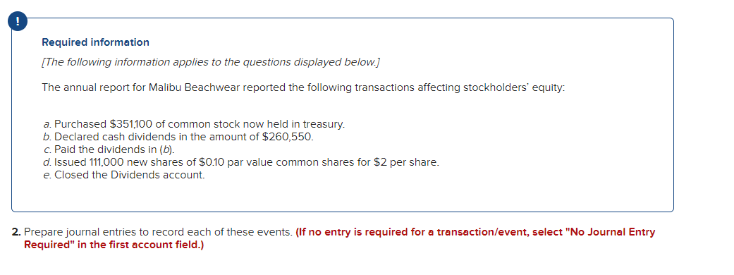 Required information
[The following information applies to the questions displayed below.]
The annual report for Malibu Beachwear reported the following transactions affecting stockholders' equity:
a. Purchased $351,100 of common stock now held in treasury.
b. Declared cash dividends in the amount of $260,550.
c. Paid the dividends in (b).
d. Issued 111,000 new shares of $0.10 par value common shares for $2 per share.
e. Closed the Dividends account.
2. Prepare journal entries to record each of these events. (If no entry is required for a transaction/event, select "No Journal Entry
Required" in the first account field.)