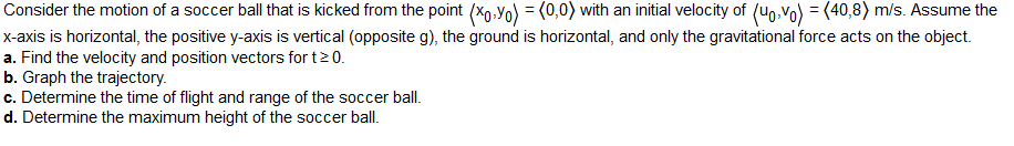 Consider the motion of a soccer ball that is kicked from the point (Xo-Yo) = (0,0) with an initial velocity of (uovo) = (40,8) m/s. Assume the
x-axis is horizontal, the positive y-axis is vertical (opposite g), the ground is horizontal, and only the gravitational force acts on the object.
a. Find the velocity and position vectors for t≥ 0.
b. Graph the trajectory.
c. Determine the time of flight and range of the soccer ball.
d. Determine the maximum height of the soccer ball.