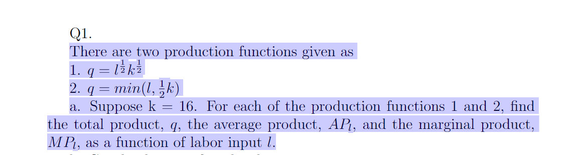 Q1.
There are two production functions given as
1. q = l / k² |
2. q = min(1, ½ k)
a. Suppose k
16. For each of the production functions 1 and 2, find
the total product, q, the average product, AP₁, and the marginal product,
MP₁, as a function of labor input 1.
=