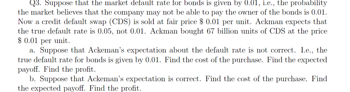 Q3. Suppose that the market default rate for bonds is given by 0.01, i.e., the probability
the market believes that the company may not be able to pay the owner of the bonds is 0.01.
Now a credit default swap (CDS) is sold at fair price $ 0.01 per unit. Ackman expects that
the true default rate is 0.05, not 0.01. Ackman bought 67 billion units of CDS at the price
$ 0.01 per unit.
a. Suppose that Ackeman's expectation about the default rate is not correct. I.e., the
true default rate for bonds is given by 0.01. Find the cost of the purchase. Find the expected
payoff. Find the profit.
b. Suppose that Ackeman's expectation is correct. Find the cost of the purchase. Find
the expected payoff. Find the profit.