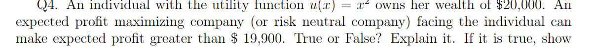 Q4. An individual with the utility function u(x) = x² owns her wealth of $20,000. An
expected profit maximizing company (or risk neutral company) facing the individual can
make expected profit greater than $ 19,900. True or False? Explain it. If it is true, show