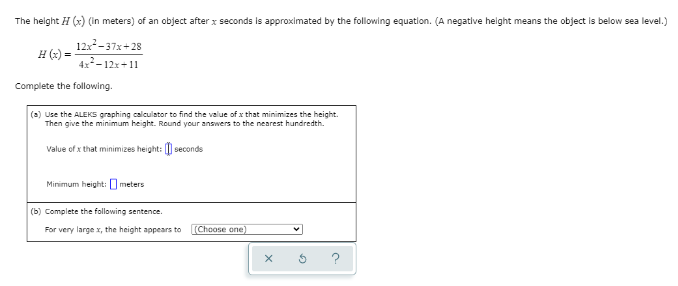 The height H (x) (in meters) of an object after x seconds is approximated by the following equation. (A negative height means the object is below sea level.)
12x-37x+28
4x-12x+11
H (x) =
Complete the following.
(a) Use the ALEKS graphing calculator to find the value of x that minimizes the height.
Then give the minimum height. Round your answers to the nearest hundredth.
Value of x that minimizes height: [| seconds
Minimum height: O meters
(b) Complete the following sentence.
For very large x, the height appears to
(Choose one)

