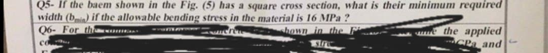 Q5- If the baem shown in the Fig. (5) has a square cross section, what is their minimum required
width (bmin) if the allowable bending stress in the material is 16 MPa ?
Q6- For thomas
POMO
Seret
hown in the
stre
the applied
CPa and
co