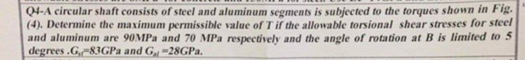 Q4-A circular shaft consists of steel and aluminum segments is subjected to the torques shown in Fig.
(4). Determine the maximum permissible value of T if the allowable torsional shear stresses for steel
and aluminum are 90MPa and 70 MPa respectively and the angle of rotation at B is limited to 5
degrees.G,-83GPa and G-28GPa.