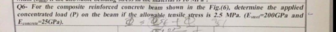 Q6- For the composite reinforced concrete beam shown in the Fig.(6), determine the applied
concentrated load (P) on the beam if the allowable tensile stress is 2.5 MPa. (Esteer 200GPa and
Econcrete 25GPa).
MIR