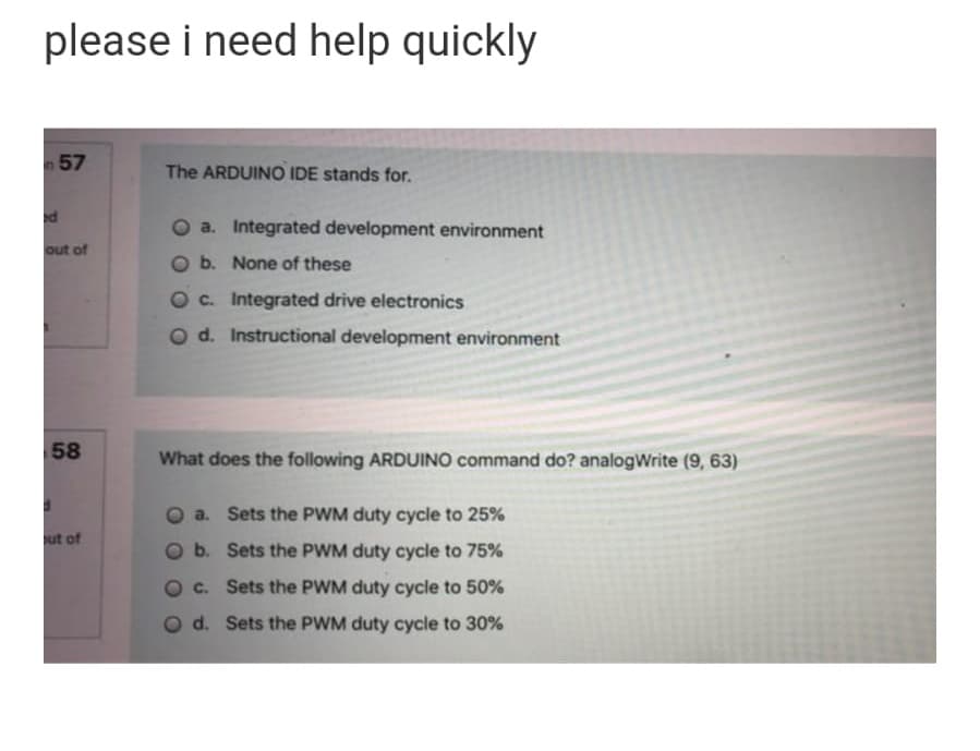 please i need help quickly
n 57
The ARDUINO IDE stands for.
d
a. Integrated development environment
out of
b. None of these
O c. Integrated drive electronics
O d. Instructional development environment
58
What does the following ARDUINO command do? analogWrite (9, 63)
a. Sets the PWM duty cycle to 25%
ut of
b. Sets the PWM duty cycle to 75%
c. Sets the PWM duty cycle to 50%
d. Sets the PWM duty cycle to 30%
