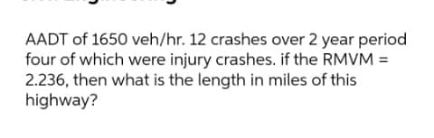 AADT of 1650 veh/hr. 12 crashes over 2 year period
four of which were injury crashes. if the RMVM =
2.236, then what is the length in miles of this
highway?
