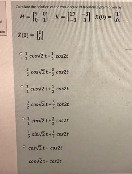 Calculate the solution of the two-degree of freedom systemm given by:
[27 -3
= 1 K = , 1 x0) =
%3D
%3D
of
tion
X (0) =
cosv2t+ cos2t
cosv2t- cos2t
cosv2t+ cos2t
cosvZt+ cos2t
sinvZ t+ cos2t
sinv2t+ cos2t
O cosv2t+ cos2t
cosv2 t- cos2t
3/2
