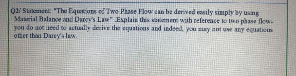 Q2/ Statement: "The Equations of Two Phase Flow can be derived easily simply by using
Material Balance and Darcy's Law” .Explain this statement with reference to two phase flow-
you do not need to actually derive the equations and indeed, you may not use any equations
other than Darcy's law.