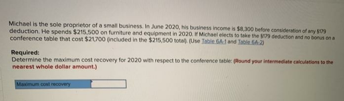 Michael is the sole proprietor of a small business. In June 2020, his business income is $8,300 before consideration of any $179
deduction. He spends $215,500 on furniture and equipment in 2020. If Michael elects to take the 5179 deduction and no bonus on a
conference table that cost $21,700 (included in the $215,500 total). (Use Table 6A-1 and Table 6A-2)
Required:
Determine the maximum cost recovery for 2020 with respect to the conference table: (Round your intermediate calculations to the
nearest whole dollar amount.)
Maximum cost recovery
