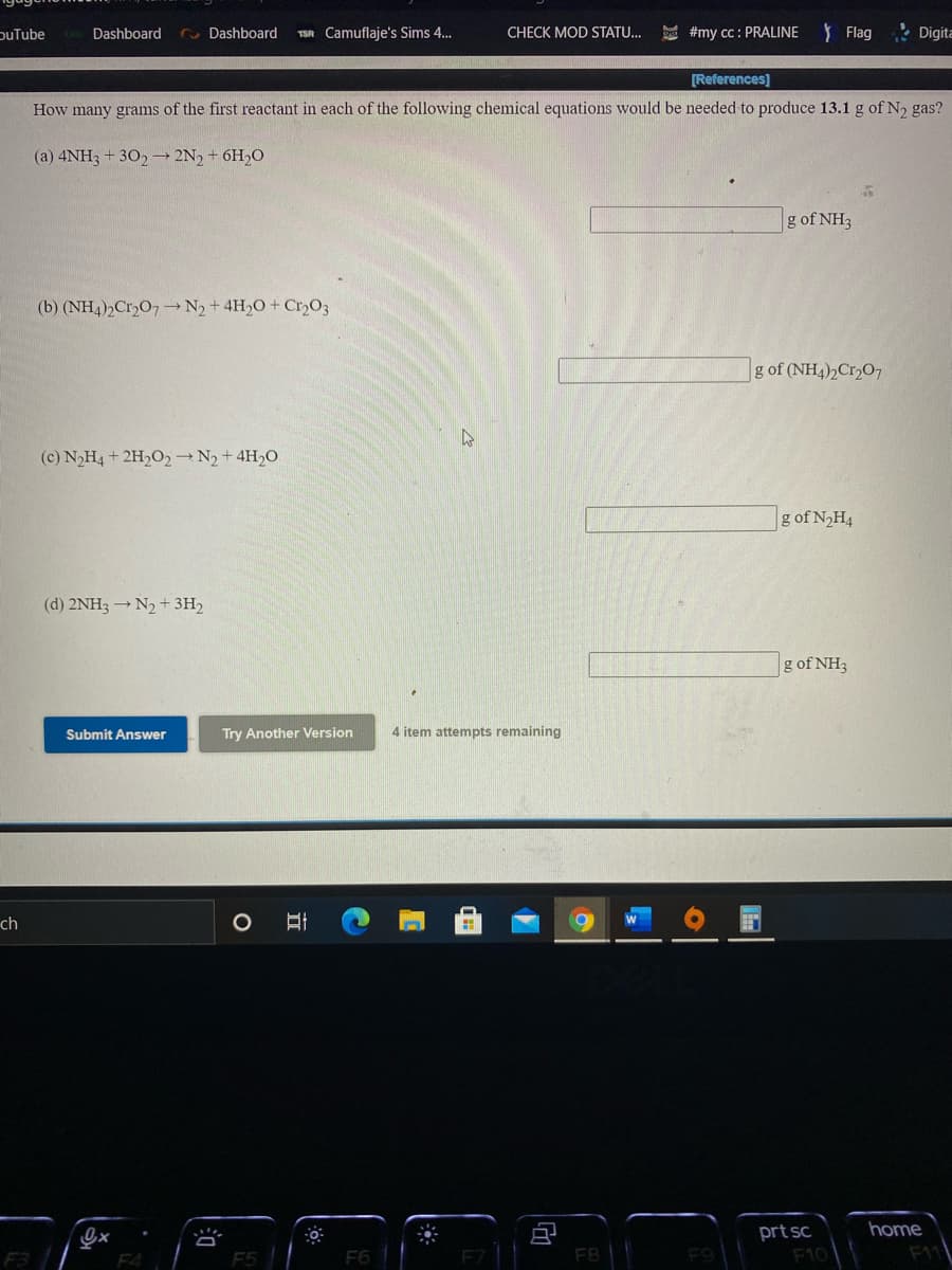 puTube
TSA Camuflaje's Sims 4.
D #my cc: PRALINE
Y Flag
• Digita
Dashboard
Dashboard
CHECK MOD STATU...
[References]
How many grams of the first reactant in each of the following chemical equations would be needed to produce 13.1 g of N2 gas?
(a) 4NH3 + 302→ 2N, + 6H,O
g of NH3
(b) (NH4)2CrO7 N2+4H2O + Cr,O3
g of (NH4)2C12O7
(c) N2H4 + 2H2O2 N2+4H20
g of N,H4
(d) 2NH3 → N2 + 3H2
g of NH3
Submit Answer
Try Another Version
4 item attempts remaining
ch
prt sc
home
F3 ||
F4
F5 |
F6
F10
