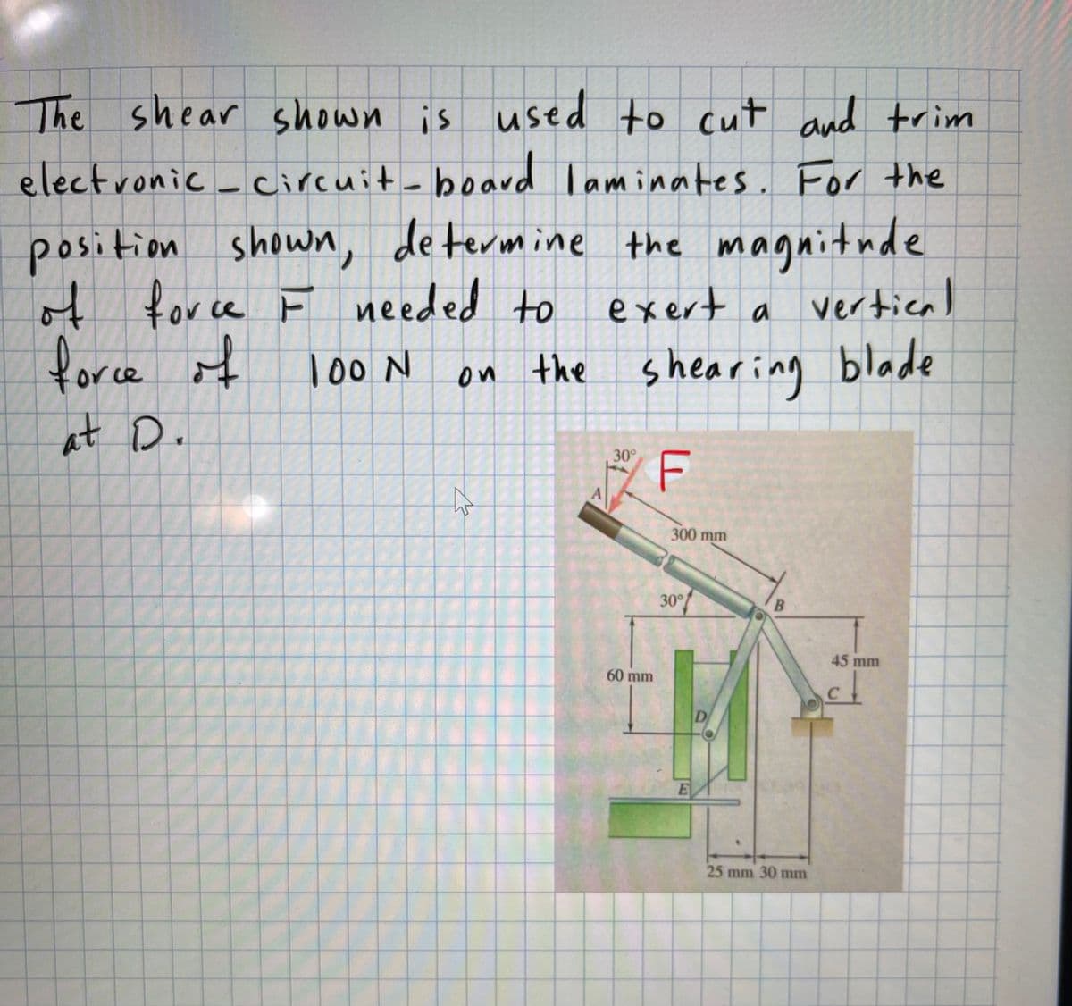 The shear shown is used to cut and trim
electronic_
circuit-board laminates. For the
position shown, de termine the magnitude
of
t exert a vertical
for ce F needed to
force if
loo N
on the shearing blade
at D.
30°
F
300 mm
30°
45 mm
60 mm
D
25 mm 30 mm
