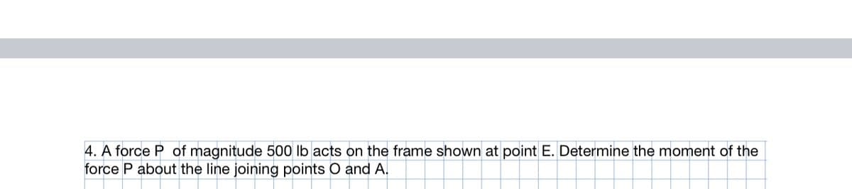 4. A force P of magnitude 500 lb acts on the frame shown at point E. Determine the moment of the
force P about the line joining points O and A.,
