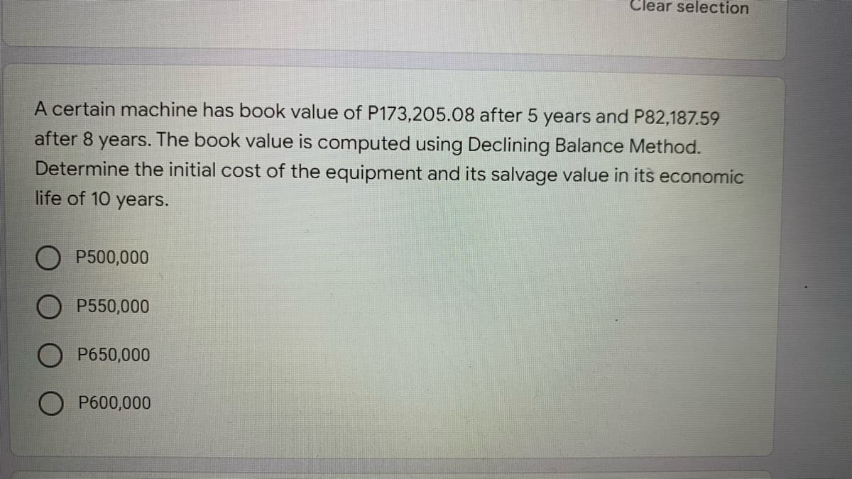 Clear selection
A certain machine has book value of P173,205.08 after 5 years and P82,187.59
after 8 years. The book value is computed using Declining Balance Method.
Determine the initial cost of the equipment and its salvage value in its economic
life of 10 years.
P500,000
P550,000
P650,000
P600,000
