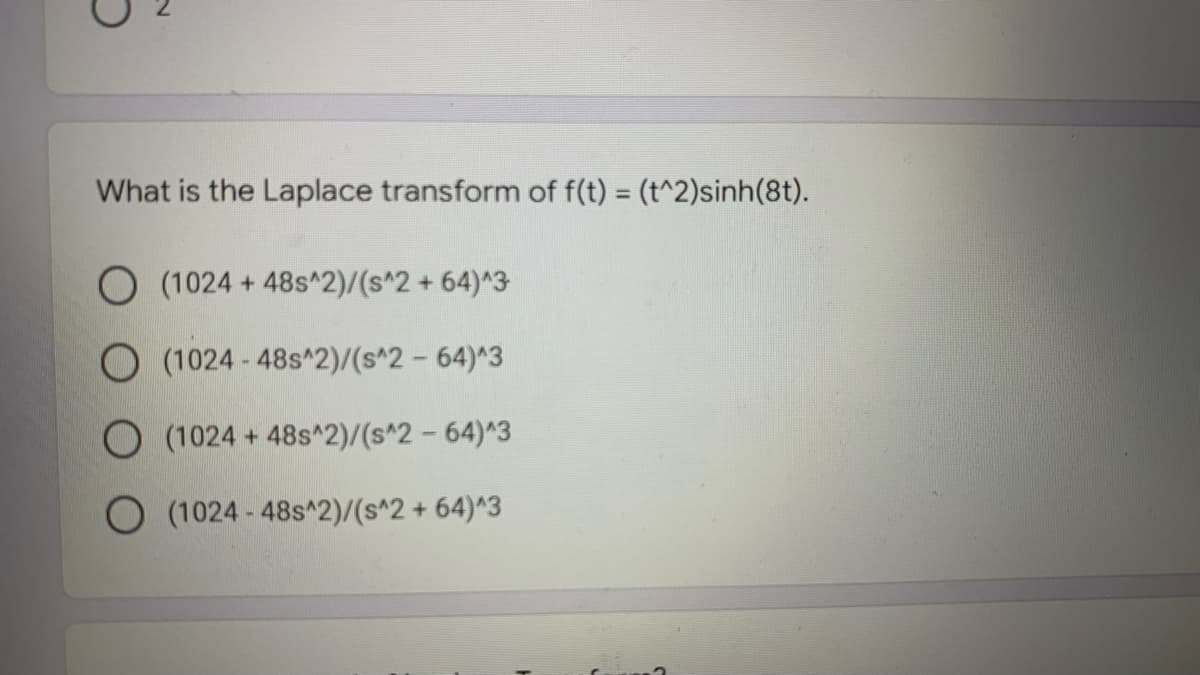 What is the Laplace transform of f(t) = (t^2)sinh(8t).
O (1024 + 48s^2)/(s^2 + 64)^3
O (1024 - 48s^2)/(s^2 - 64)^3
O (1024 + 48s^2)/(s^2 - 64)^3
O (1024 - 48s^2)/(s^2 + 64)^3
