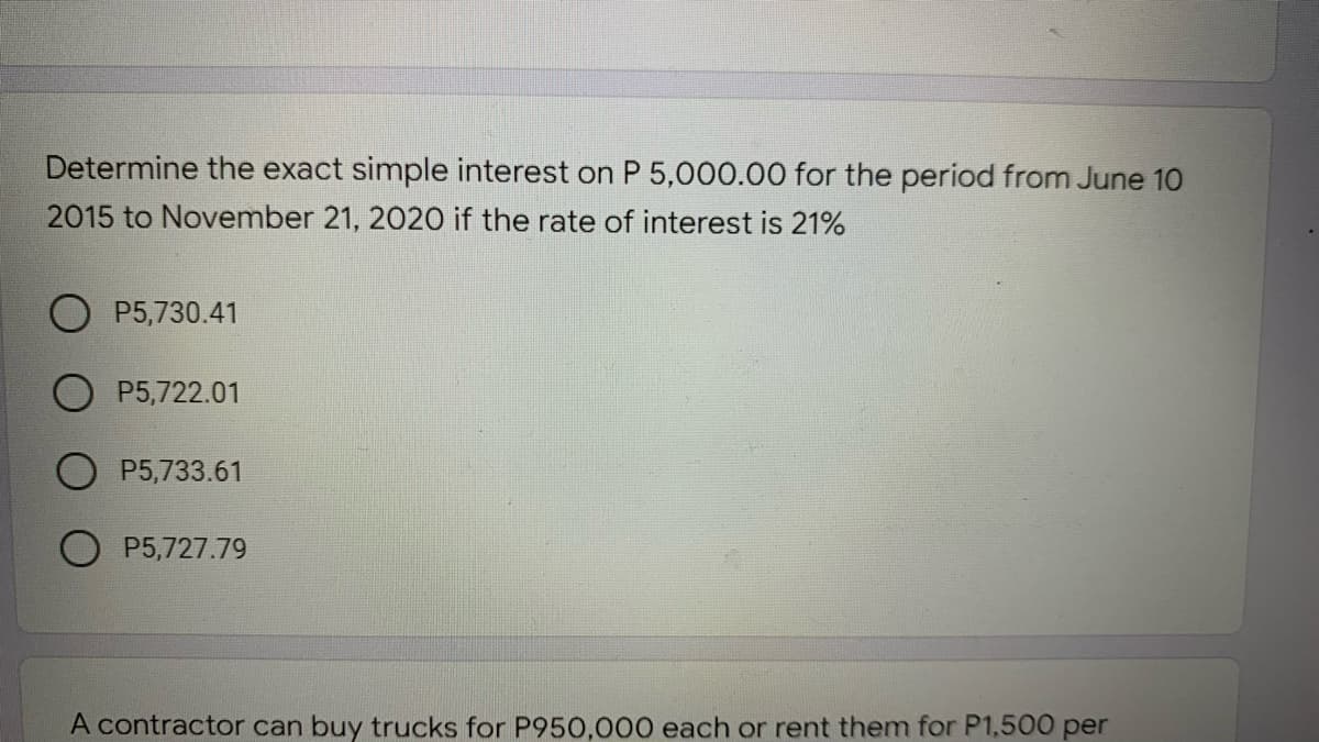 Determine the exact simple interest on P 5,000.00 for the period from June 10
2015 to November 21, 2020 if the rate of interest is 21%
O P5,730.41
P5,722.01
P5,733.61
O P5,727.79
A contractor can buy trucks for P950,000 each or rent them for P1,500 per
