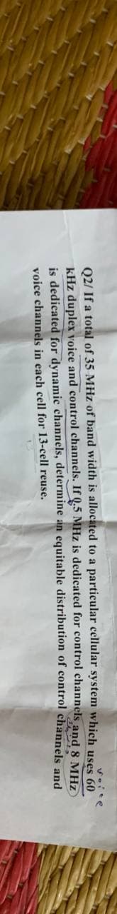 voite
uses 60
Q2/ If a total of 35 MHz of band width is allocated to a particular cellular system which
kHz duplex voice and control channels. If Q.5 MHz is dedicated for control channels
distribution of control
is dedicated for dynamic channels,
voice channels in each cell for 13-cell reuse.
determine an equitable
and 8 MHZ
channels and