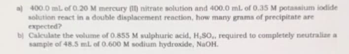 a) 400.0 mL of 0.20 M mercury (II) nitrate solution and 400.0 mL of 0.35 M potassium iodide
solution react in a double displacement reaction, how many grams of precipitate are
expected?
b) Calculate the volume of 0.855 M sulphuric acid, H,SO,, required to completely neutralize a
sample of 48.5 mL of 0.600 M sodium hydroxide, NaOH.