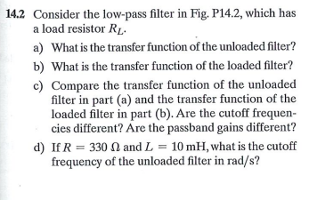 14.2 Consider the low-pass filter in Fig. P14.2, which has
a load resistor R1.
a) What is the transfer function of the unloaded filter?
b) What is the transfer function of the loaded filter?
c) Compare the transfer function of the unloaded
filter in part (a) and the transfer function of the
loaded filter in part (b). Are the cutoff frequen-
cies different? Are the passband gains different?
d) If R = 330 N and L = 10 mH, what is the cutoff
frequency of the unloaded filter in rad/s?
%3D
