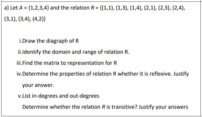 a) Let A = {1,2,3,4} and the relation R = {(1,1), (1,3), (1,4), (2,1), (2,3), (2,4),
%3D
%3D
(3,1), (3,4), (4,2)}
i.Draw the diagraph of R
ii.ldentify the domain and range of relation R.
iii.Find the matrix to representation for R
iv.Determine the properties of relation R whether it is reflexive. Justify
your answer.
v.List in-degrees and out-degrees
Determine whether the relation R is transitive? Justify your answers
