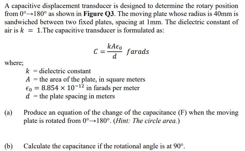 A capacitive displacement transducer is designed to determine the rotary position
from 0°→180° as shown in Figure Q3. The moving plate whose radius is 40mm is
sandwiched between two fixed plates, spacing at 1mm. The dielectric constant of
air is k = 1.The capacitive transducer is formulated as:
C =
farads
d
where;
dielectric constant
A = the area of the plate, in square meters
€o = 8.854 x 10¬12 in farads per meter
d = the plate spacing in meters
k
(a)
Produce an equation of the change of the capacitance (F) when the moving
plate is rotated from 0°→180°. (Hint: The circle area.)
(b)
Calculate the capacitance if the rotational angle is at 90°.
