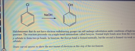 OH
NaOH
Halobenzenes that do not have electron-withdrawing groups can still undergo substitution under conditions of high ter
pressure. The reaction proceeds via a triple-bond intermediate called benzyne, Normal triple bonds arise from the over
p orbitals to form two pi bonds. In benzyne, the first pi bond is formed normally, but the second is formed via weak o
orbitals.
Draw curved arrows to show the movement of electrons in this step of the mechanism.
