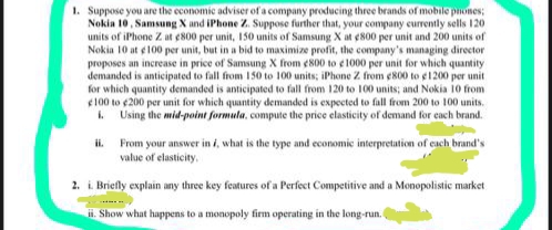 1. Suppose you are the economic adviser of a company producing three brands of mobile pones;
Nokia 10, Samsung X and iPhone Z. Suppose further that, your company eurrently sells 120
units of iPhone Z at ¢800 per unit, 150 units of Samsung X at ¢800 per unit and 200 units of
Nokia 10 at ¢100 per unit, but in a bid to maximize profit, the company's managing director
proposes an increase in price of Samsung X from e 800 to e1000 per unit for which quantity
demanded is anticipated to fall from 150 to 100 units; iPhone Z from e800 to e1200 per unit
for which quantity demanded is anticipated to fall from 120 to 100 units; and Nokia 10 from
e100 to 200 per unit for which quantity demanded is expected to fall from 200 to 100 units.
. Using the mid-point formula, compute the price elasticity of demand for each brand.
From your answer in i, what is the type and economic interpretation of each brand's
value of elasticity,
i.
2. i. Briefly explain any three key features of a Perfect Competitive and a Monopolistic market
i. Show what happens to a monopoly firm operating in the long-run.
