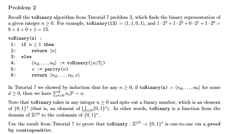 Problem 2
Recall the toBinary algorithm from Tutorial 7 problem 3, which finds the binary representation of
a given integer n > 0. For example, toBinary (13) = (1, 1, 0, 1), and 1-2³ +1.2² +0-2¹ +1-2⁰ =
8 +4+0+1 = 13.
toBinary (n) :
1: if n ≤ 1 then
return (n)
2:
3:
4:
5:
6:
else
(nd,...,no)
I = parity (n)
return (nd,..., no, x)
toBinary ([n/2])
In Tutorial 7 we showed by induction that for any n ≥ 0, if toBinary (n)
d>0, then we have on,2² = n.
= (nd,...,no) for some
Note that toBinary takes in any integer n ≥ 0 and spits out a binary number, which is an element
of {0,1}* (that is, an element of Uzo{0,1}). In other words, toBinary is a function from the
domain of Z2º to the codomain of {0, 1}*.
Use the result from Tutorial 7 to prove that toBinary : Z20 ➜ {0,1}* is one-to-one via a proof
by contrapositive.