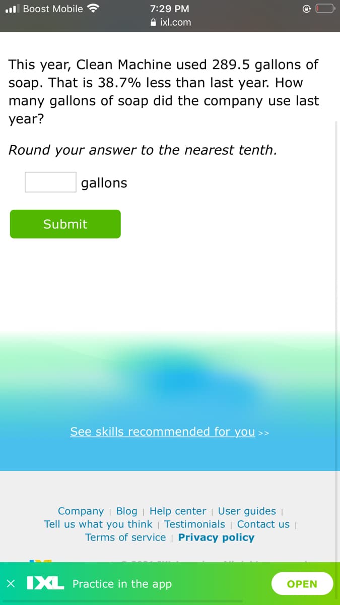 ul Boost Mobile
7:29 PM
A ixl.com
This year, Clean Machine used 289.5 gallons of
soap. That is 38.7% less than last year. How
many gallons of soap did the company use last
year?
Round your answer to the nearest tenth.
gallons
Submit
See skills recommended for you >>
Company | Blog | Help center | User guides |
Tell us what you think | Testimonials | Contact us
Terms of service | Privacy policy
X IXL Practice in the app
OPEN
