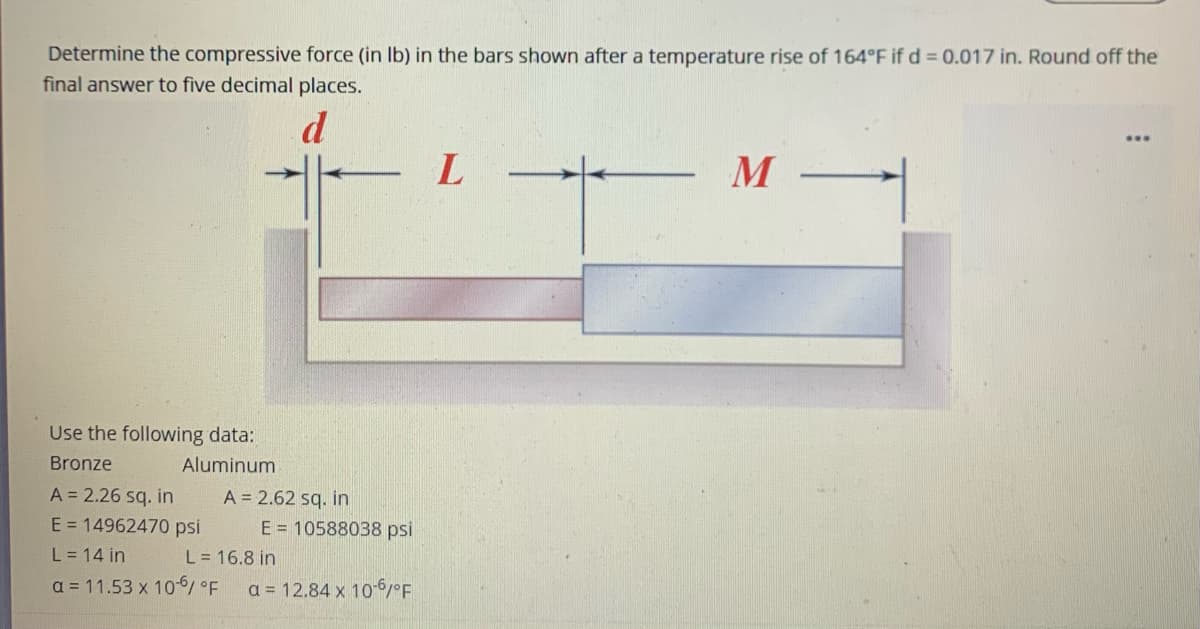 Determine the compressive force (in Ib) in the bars shown after a temperature rise of 164°F if d = 0.017 in. Round off the
final answer to five decimal places.
d
M
Use the following data:
Bronze
Aluminum
A = 2.26 sq. in
A = 2.62 sq. in
E = 10588038 psi
E = 14962470 psi
L = 14 in
L = 16.8 in
a = 11.53 x 10-6
a = 12.84 x 10-6/°F
