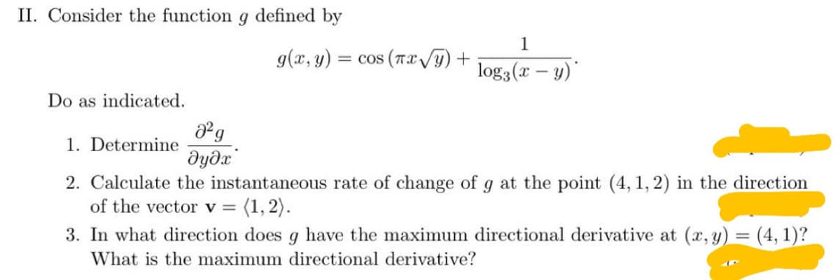 II. Consider the function g defined by
1
g(x, y)
= cos (TXVY) +
log3(x – y)
Do as indicated.
1. Determine
дудх
2. Calculate the instantaneous rate of change of g at the point (4, 1, 2) in the direction
of the vector v = (1,2).
3. In what direction does g have the maximum directional derivative at (x, y) = (4, 1)?
What is the maximum directional derivative?
